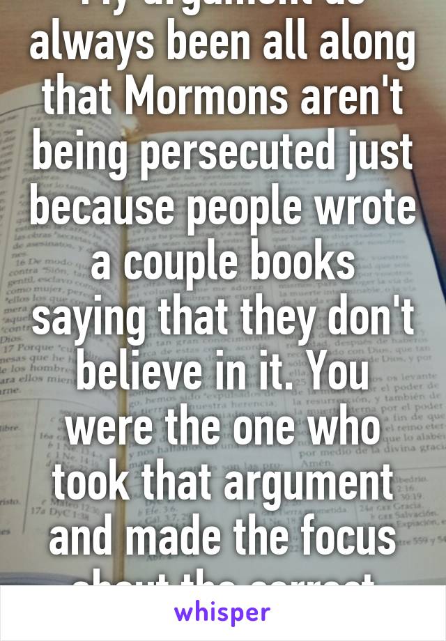 My argument as always been all along that Mormons aren't being persecuted just because people wrote a couple books saying that they don't believe in it. You were the one who took that argument and made the focus about the correct usage of the 