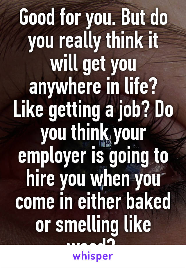 Good for you. But do you really think it will get you anywhere in life? Like getting a job? Do you think your employer is going to hire you when you come in either baked or smelling like weed? 