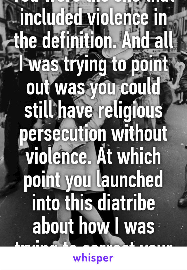 You were the one that included violence in the definition. And all I was trying to point out was you could still have religious persecution without violence. At which point you launched into this diatribe about how I was trying to correct your definition. 