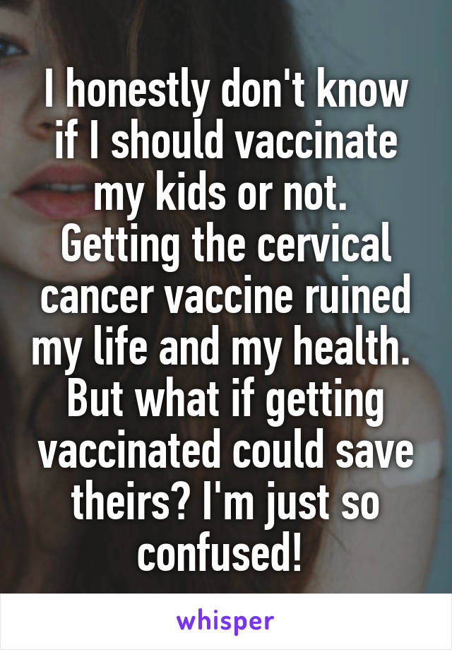 I honestly don't know if I should vaccinate my kids or not. 
Getting the cervical cancer vaccine ruined my life and my health. 
But what if getting vaccinated could save theirs? I'm just so confused! 