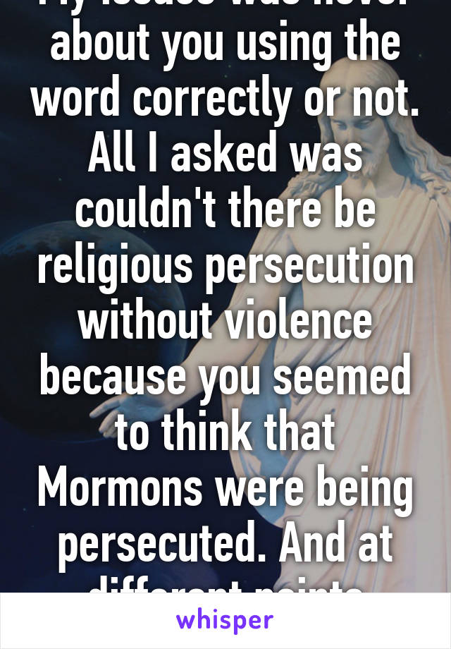 My issues was never about you using the word correctly or not. All I asked was couldn't there be religious persecution without violence because you seemed to think that Mormons were being persecuted. And at different points claimed to 