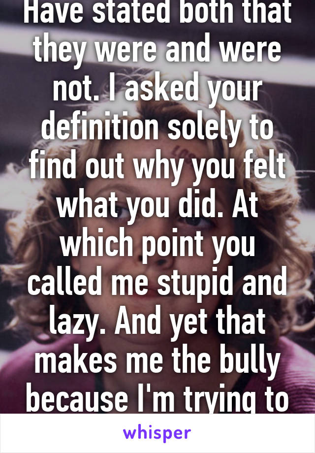 Have stated both that they were and were not. I asked your definition solely to find out why you felt what you did. At which point you called me stupid and lazy. And yet that makes me the bully because I'm trying to prove you wrong 