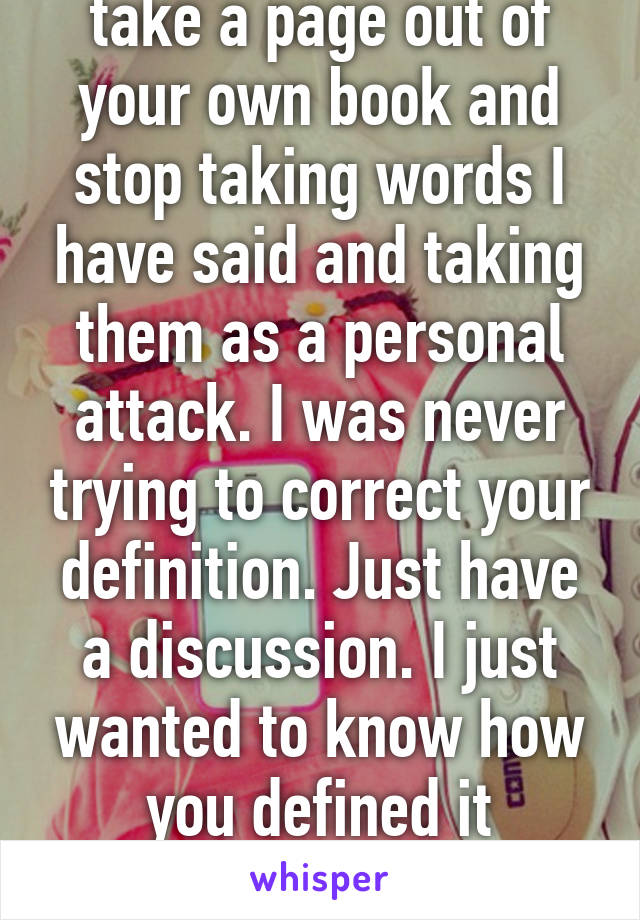 Then why don't you take a page out of your own book and stop taking words I have said and taking them as a personal attack. I was never trying to correct your definition. Just have a discussion. I just wanted to know how you defined it because a) I felt that you 