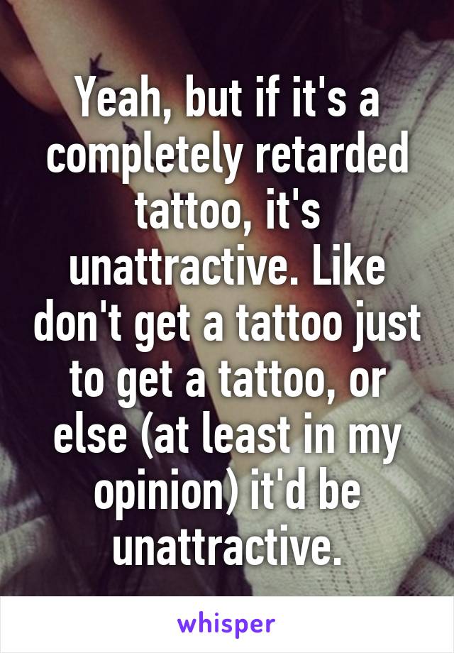 Yeah, but if it's a completely retarded tattoo, it's unattractive. Like don't get a tattoo just to get a tattoo, or else (at least in my opinion) it'd be unattractive.