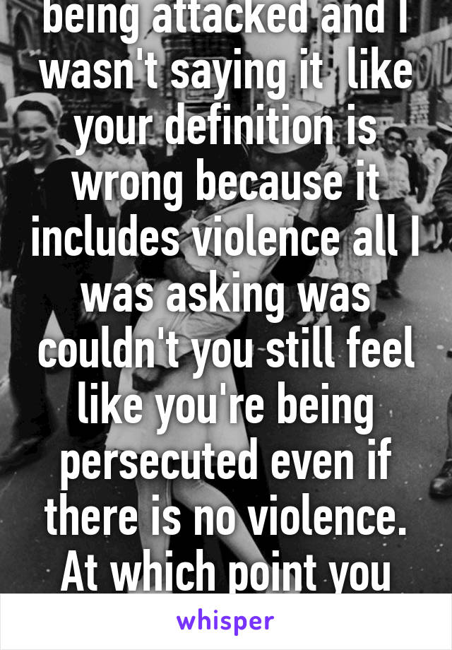 Felt your religion was being attacked and I wasn't saying it  like your definition is wrong because it includes violence all I was asking was couldn't you still feel like you're being persecuted even if there is no violence. At which point you called me stupid and lazy. 