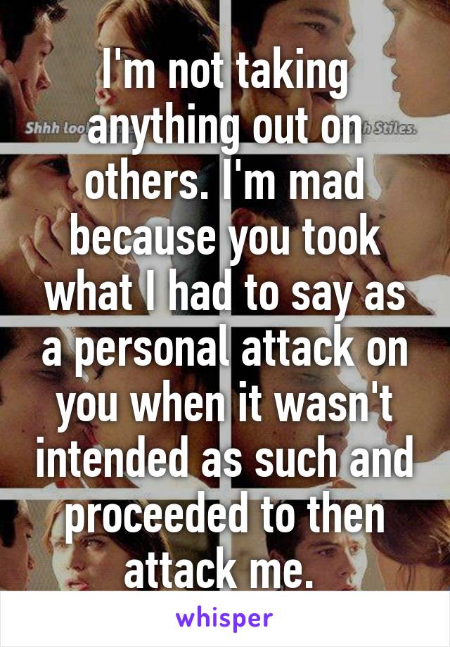 I'm not taking anything out on others. I'm mad because you took what I had to say as a personal attack on you when it wasn't intended as such and proceeded to then attack me. 