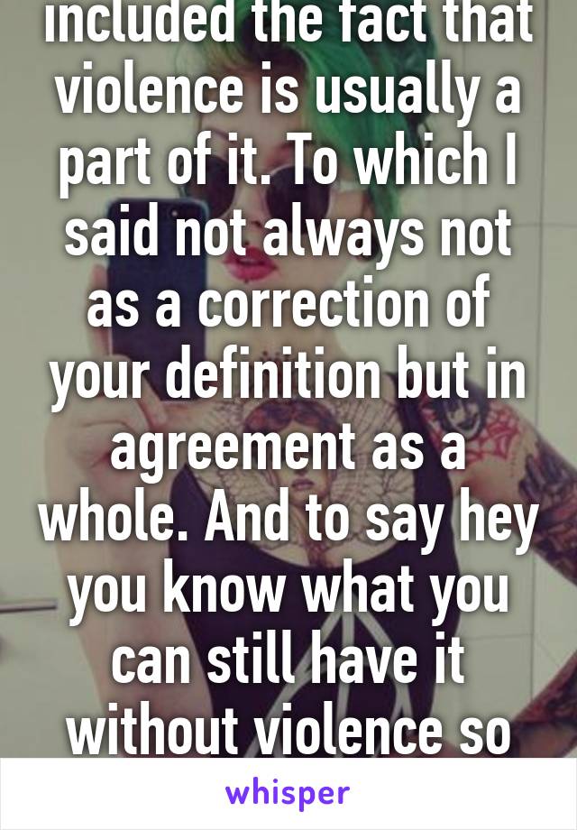 Which is when you included the fact that violence is usually a part of it. To which I said not always not as a correction of your definition but in agreement as a whole. And to say hey you know what you can still have it without violence so do you believe they are