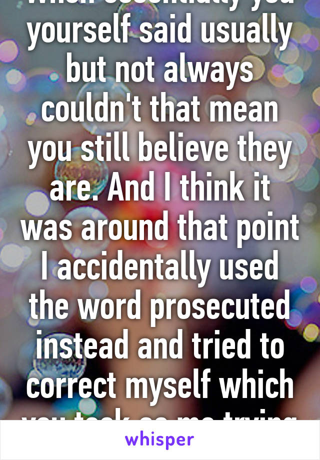 When essentially you yourself said usually but not always couldn't that mean you still believe they are. And I think it was around that point I accidentally used the word prosecuted instead and tried to correct myself which you took as me trying   