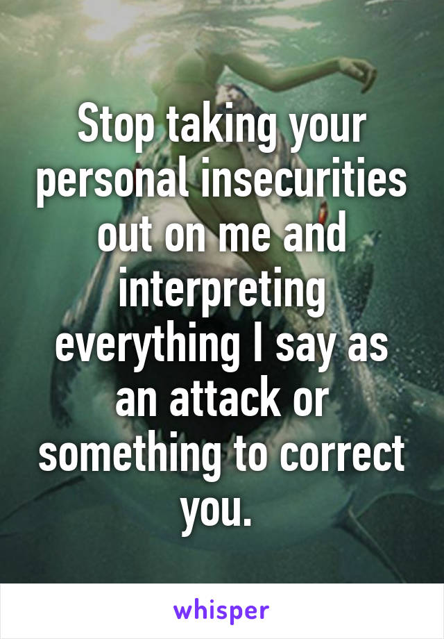 Stop taking your personal insecurities out on me and interpreting everything I say as an attack or something to correct you. 