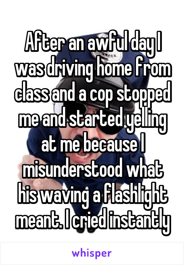 After an awful day I was driving home from class and a cop stopped me and started yelling at me because I misunderstood what his waving a flashlight meant. I cried instantly