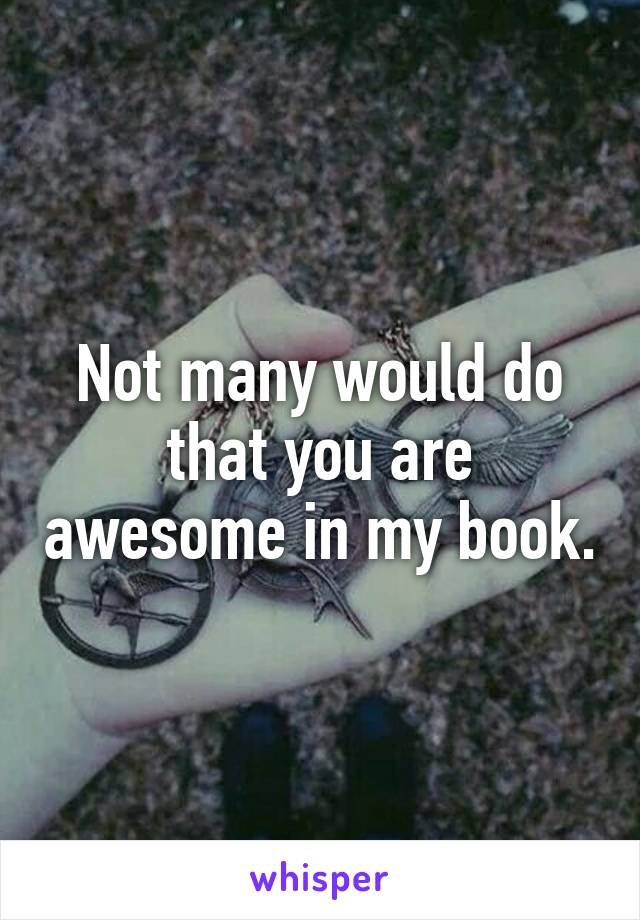 Not many would do that you are awesome in my book.