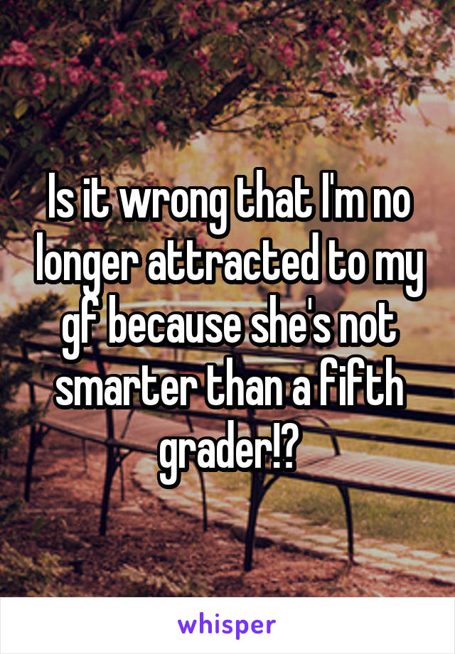 Is it wrong that I'm no longer attracted to my gf because she's not smarter than a fifth grader!?