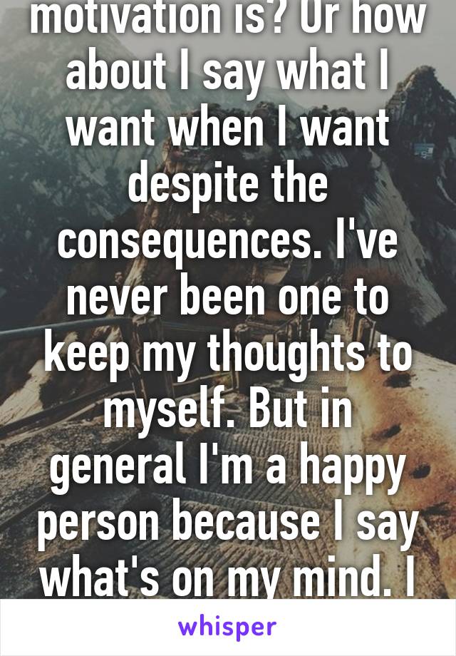 Is that what my motivation is? Or how about I say what I want when I want despite the consequences. I've never been one to keep my thoughts to myself. But in general I'm a happy person because I say what's on my mind. I don't let it fester away. 