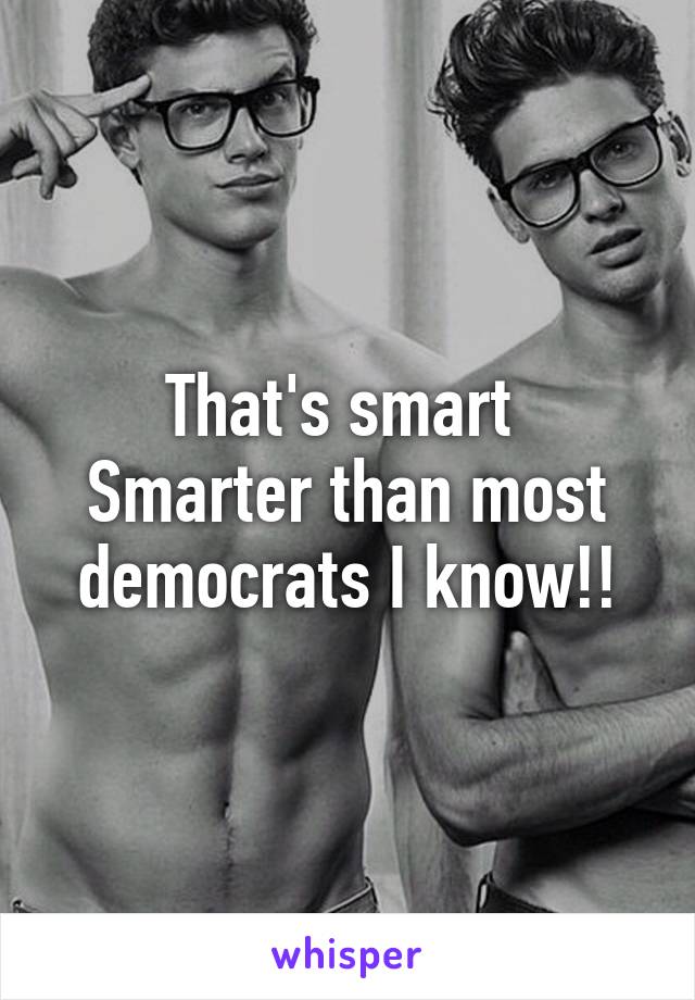 That's smart 
Smarter than most democrats I know!!