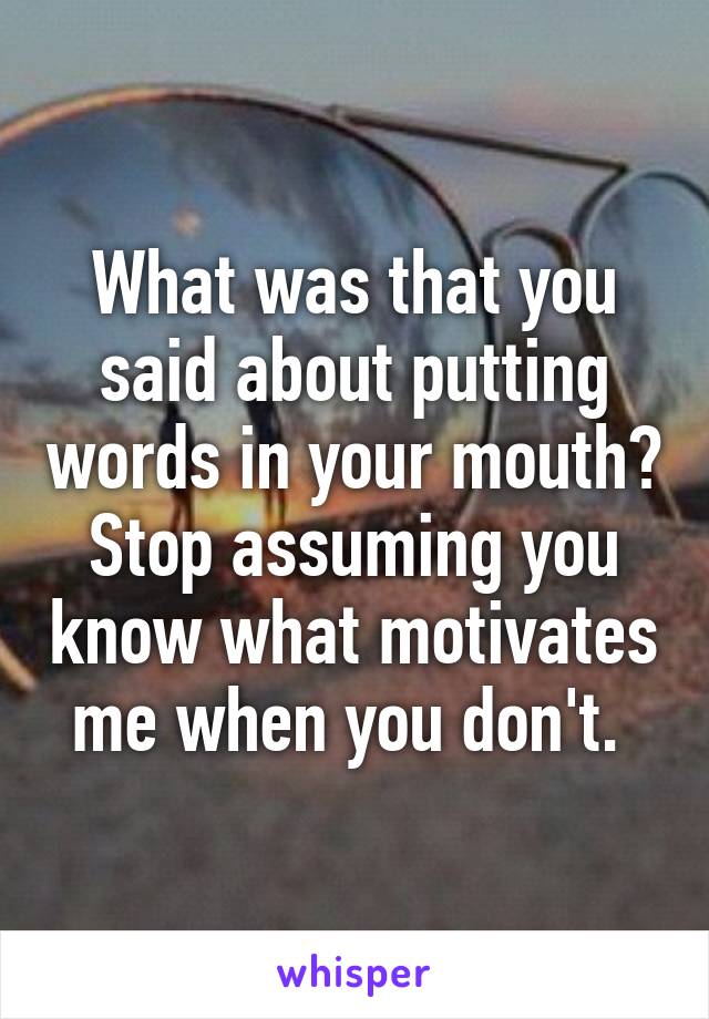 What was that you said about putting words in your mouth? Stop assuming you know what motivates me when you don't. 