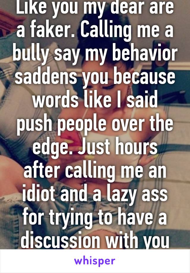 Like you my dear are a faker. Calling me a bully say my behavior saddens you because words like I said push people over the edge. Just hours after calling me an idiot and a lazy ass for trying to have a discussion with you like an adult 