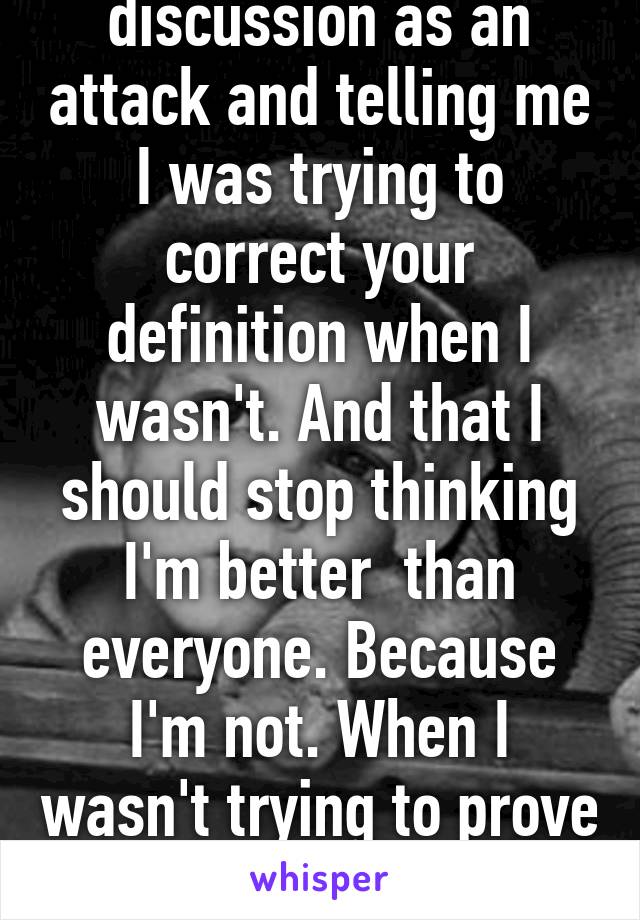 After taking said discussion as an attack and telling me I was trying to correct your definition when I wasn't. And that I should stop thinking I'm better  than everyone. Because I'm not. When I wasn't trying to prove you wrong or act superior 