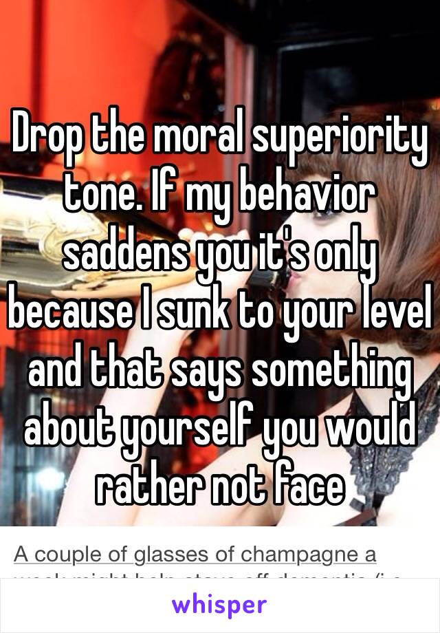 Drop the moral superiority tone. If my behavior saddens you it's only because I sunk to your level and that says something about yourself you would rather not face 