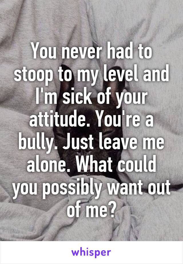 You never had to stoop to my level and I'm sick of your attitude. You're a bully. Just leave me alone. What could you possibly want out of me?