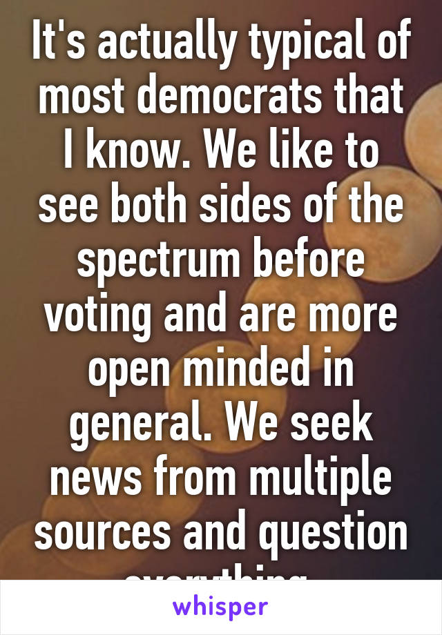 It's actually typical of most democrats that I know. We like to see both sides of the spectrum before voting and are more open minded in general. We seek news from multiple sources and question everything.