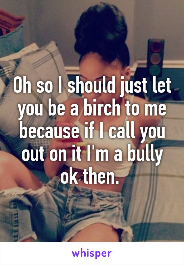 Oh so I should just let you be a birch to me because if I call you out on it I'm a bully ok then. 