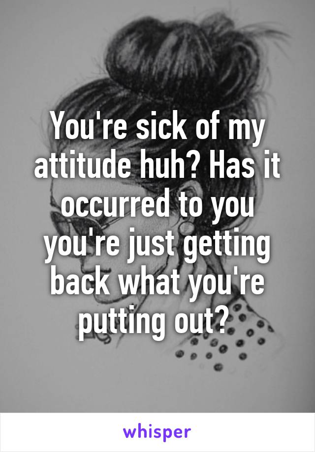 You're sick of my attitude huh? Has it occurred to you you're just getting back what you're putting out? 