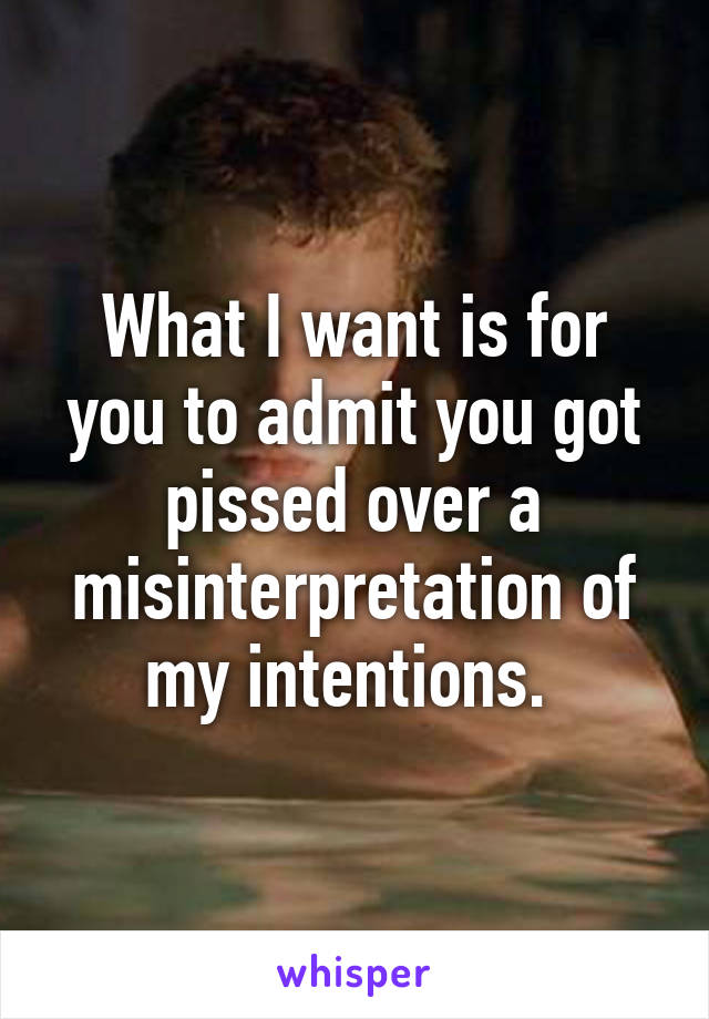 What I want is for you to admit you got pissed over a misinterpretation of my intentions. 