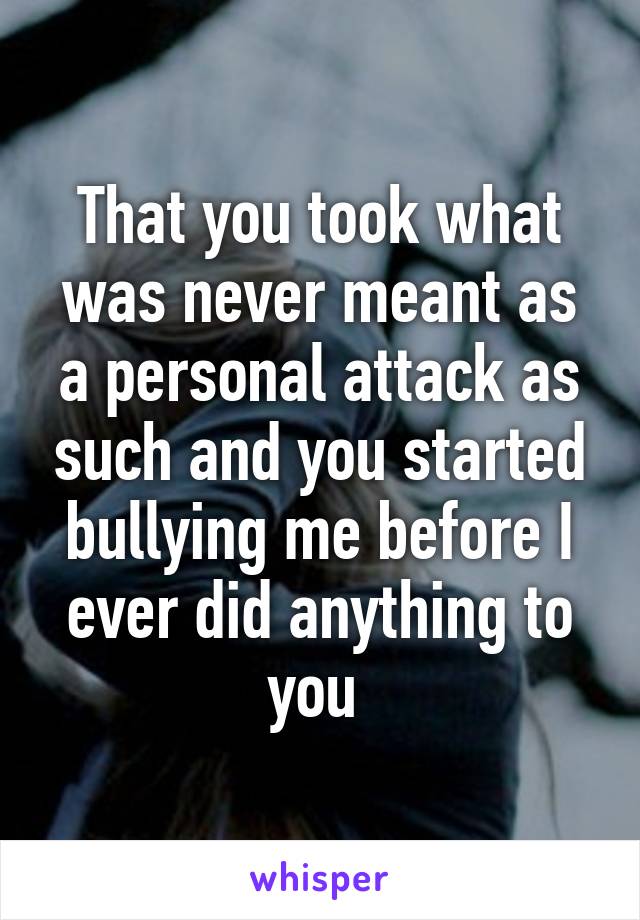 That you took what was never meant as a personal attack as such and you started bullying me before I ever did anything to you 