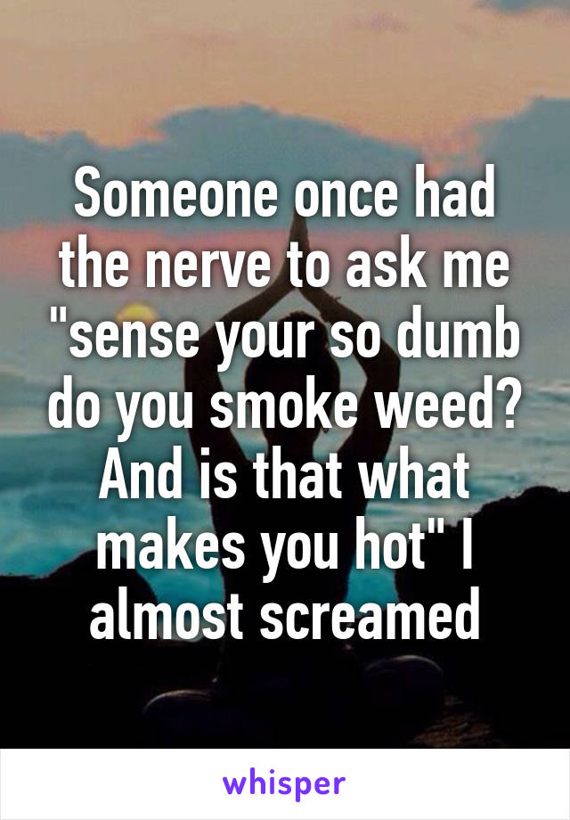 Someone once had the nerve to ask me "sense your so dumb do you smoke weed? And is that what makes you hot" I almost screamed