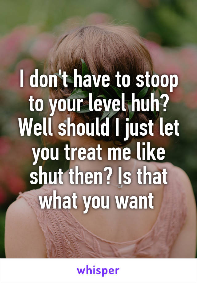 I don't have to stoop to your level huh? Well should I just let you treat me like shut then? Is that what you want 