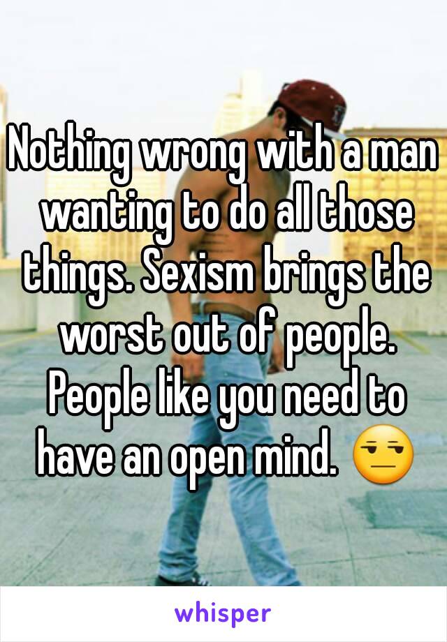 Nothing wrong with a man wanting to do all those things. Sexism brings the worst out of people. People like you need to have an open mind. 😒