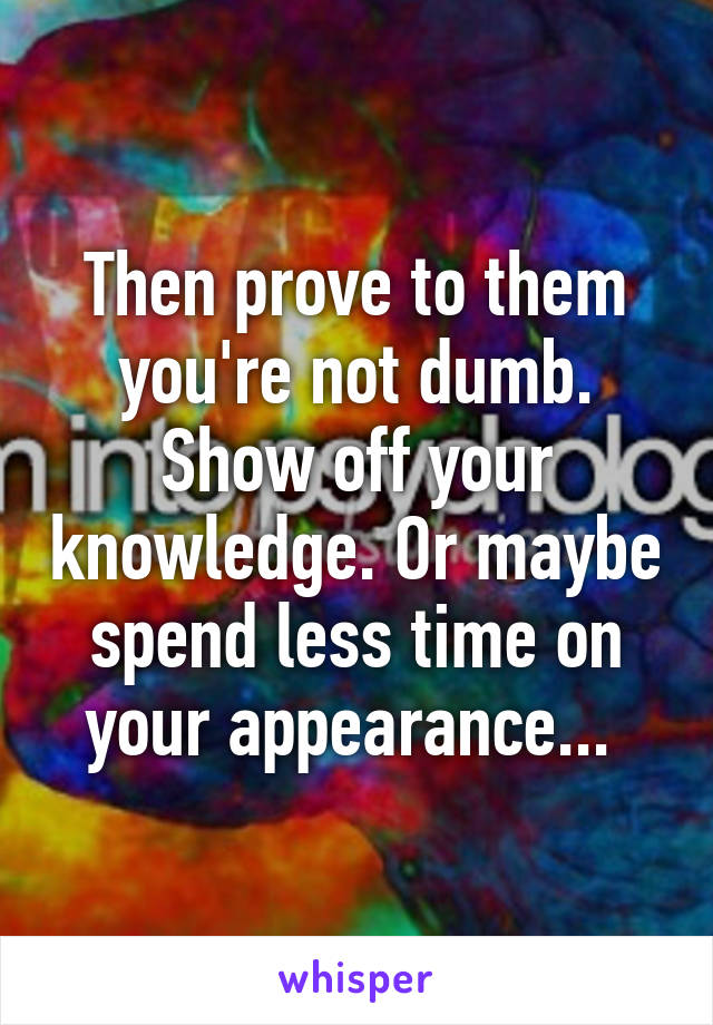 Then prove to them you're not dumb. Show off your knowledge. Or maybe spend less time on your appearance... 