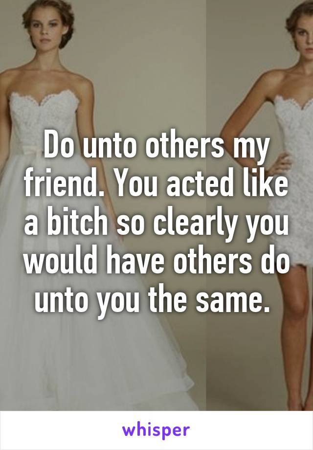 Do unto others my friend. You acted like a bitch so clearly you would have others do unto you the same. 