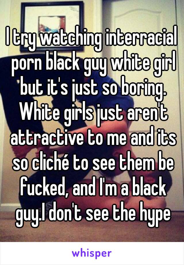 I try watching interracial porn black guy white girl but it's just so boring. White girls just aren't attractive to me and its so cliché to see them be fucked, and I'm a black guy.I don't see the hype