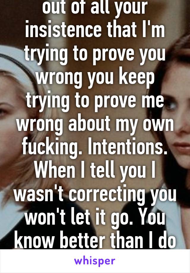 I'm pissed because out of all your insistence that I'm trying to prove you wrong you keep trying to prove me wrong about my own fucking. Intentions. When I tell you I wasn't correcting you won't let it go. You know better than I do about my own intentions 