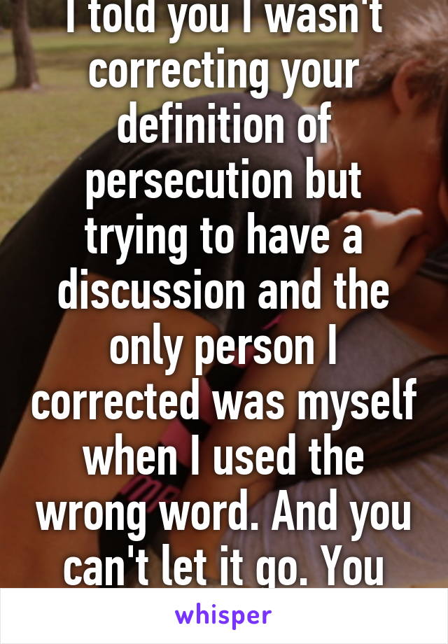 I told you I wasn't correcting your definition of persecution but trying to have a discussion and the only person I corrected was myself when I used the wrong word. And you can't let it go. You post both of these.  