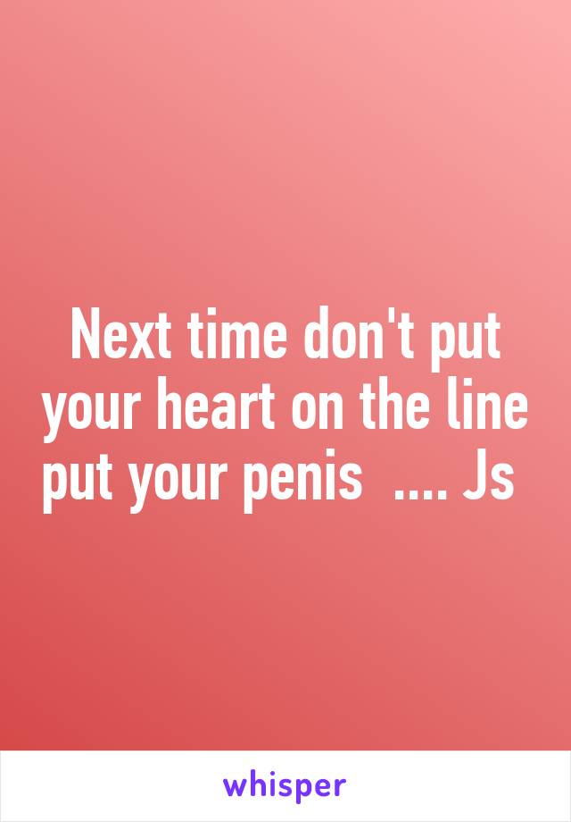 Next time don't put your heart on the line put your penis  .... Js 