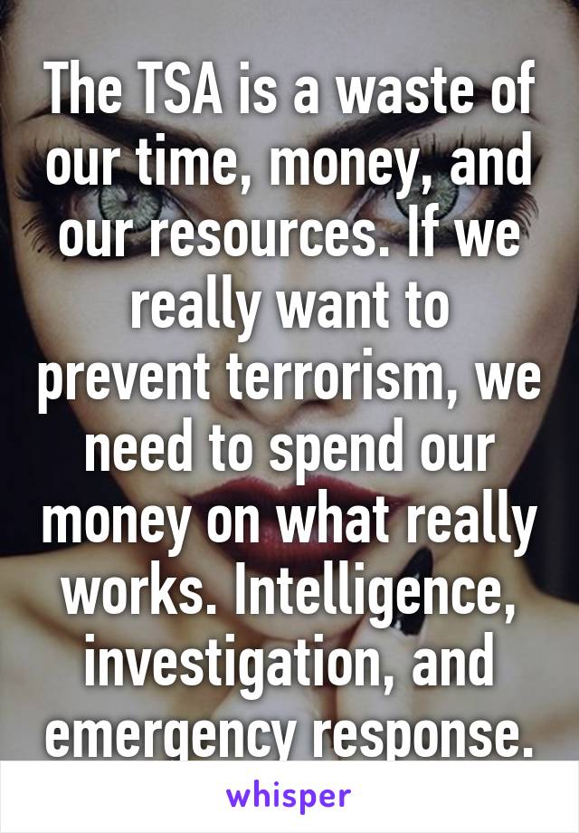 The TSA is a waste of our time, money, and our resources. If we really want to prevent terrorism, we need to spend our money on what really works. Intelligence, investigation, and emergency response.