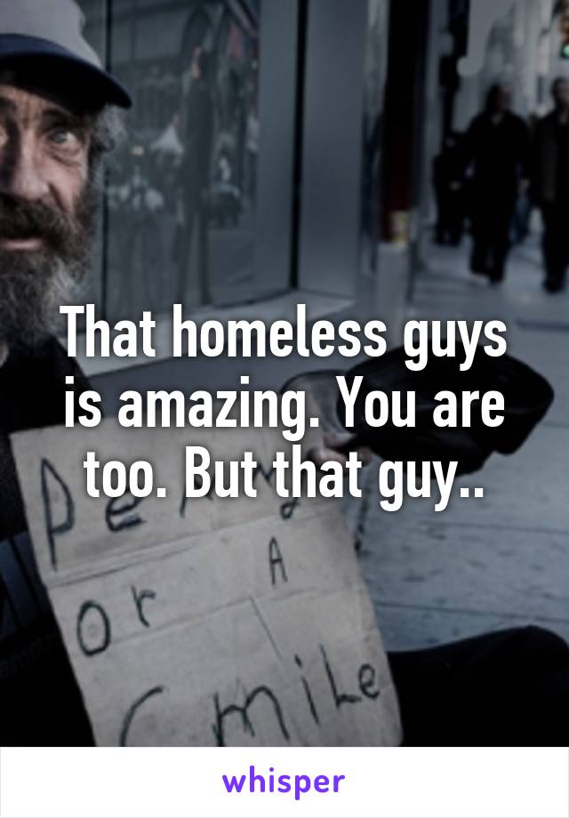 That homeless guys is amazing. You are too. But that guy..