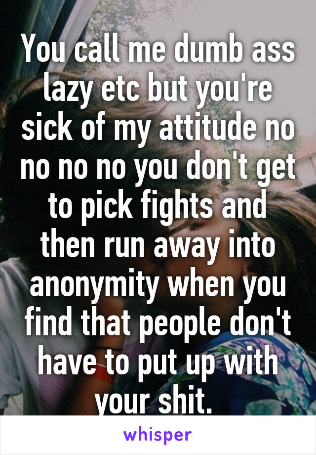 You call me dumb ass lazy etc but you're sick of my attitude no no no no you don't get to pick fights and then run away into anonymity when you find that people don't have to put up with your shit. 