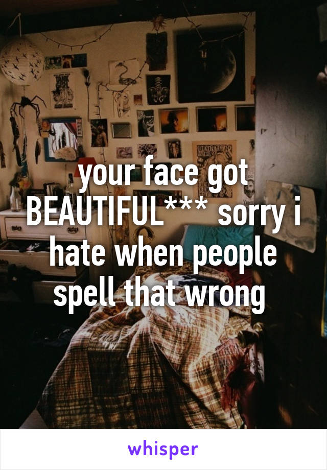 your face got BEAUTIFUL*** sorry i hate when people spell that wrong 