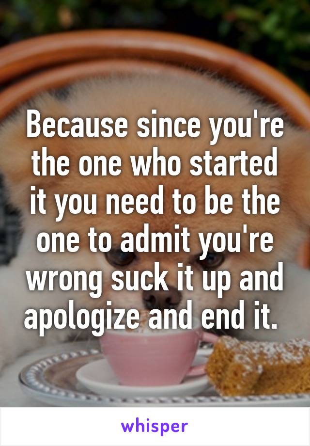 Because since you're the one who started it you need to be the one to admit you're wrong suck it up and apologize and end it. 