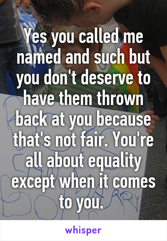 Yes you called me named and such but you don't deserve to have them thrown back at you because that's not fair. You're all about equality except when it comes to you. 