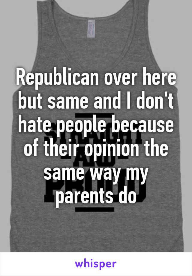 Republican over here but same and I don't hate people because of their opinion the same way my parents do