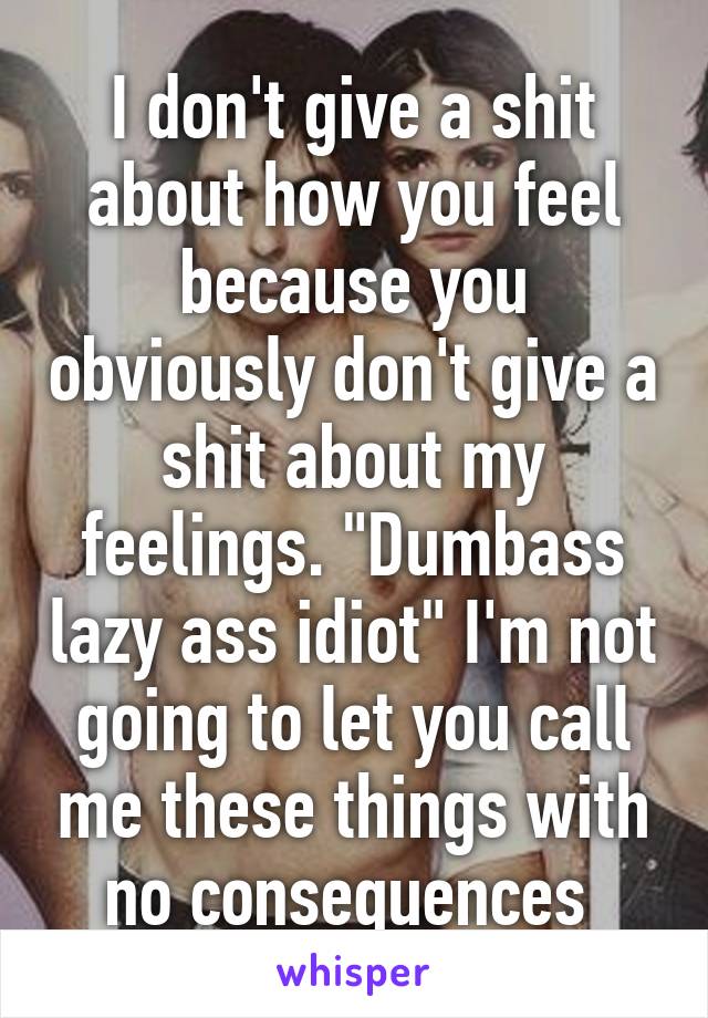 I don't give a shit about how you feel because you obviously don't give a shit about my feelings. "Dumbass lazy ass idiot" I'm not going to let you call me these things with no consequences 