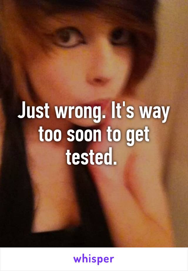 Just wrong. It's way too soon to get tested. 