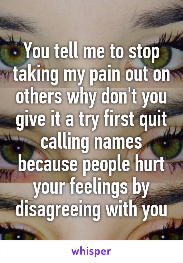 You tell me to stop taking my pain out on others why don't you give it a try first quit calling names because people hurt your feelings by disagreeing with you