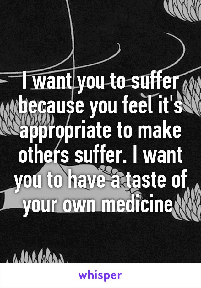 I want you to suffer because you feel it's appropriate to make others suffer. I want you to have a taste of your own medicine 