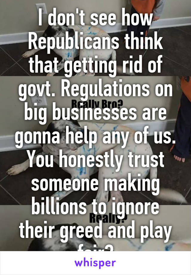 I don't see how Republicans think that getting rid of govt. Regulations on big businesses are gonna help any of us. You honestly trust someone making billions to ignore their greed and play fair?