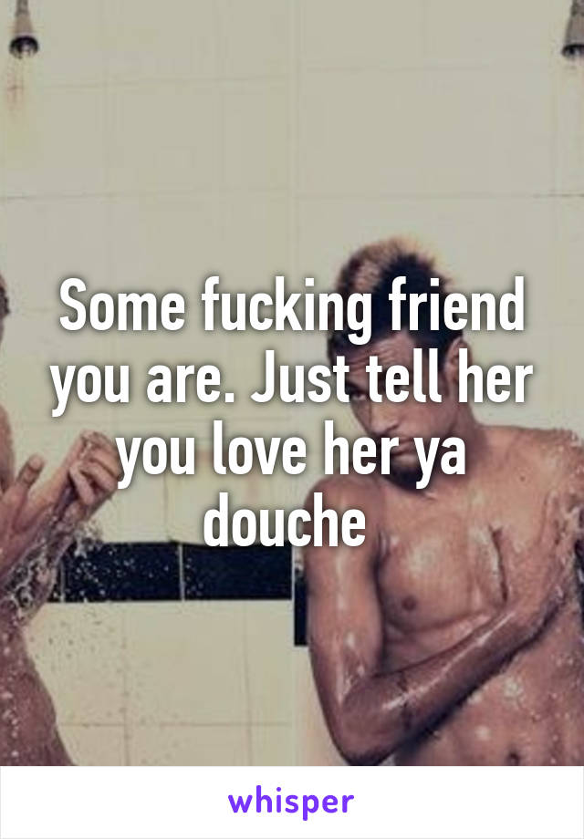 Some fucking friend you are. Just tell her you love her ya douche 